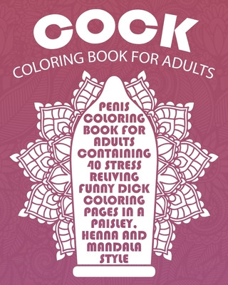 Cock Coloring Book For Adults: Penis Coloring Book For Adults Containing 40 Stress Reliving Funny Dick Coloring Pages In A Paisley, Henna And Mandala