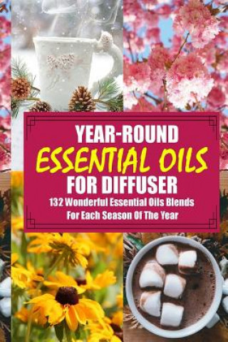 Year-Round Essential Oils For Diffuser: 132 Wonderful Essential Oils Blends For Each Season Of The Year: (Young Living Essential Oils Guide, Essential