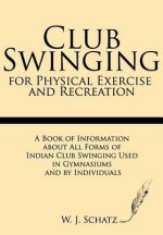 Club Swinging for Physical Exercise and Recreation: A Book of Information about All Forms of Indian Club Swinging Used in Gymnasiums and by Individual