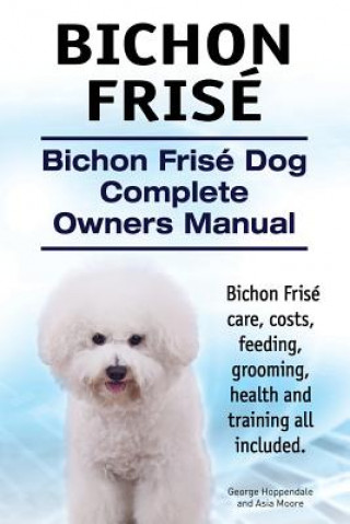 Bichon Frise. Bichon Frise Dog Complete Owners Manual. Bichon Frise care, costs, feeding, grooming, health and training all included. (George