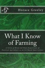 What I Know of Farming: A Series of Brief and Plain Expositions of Practical Agriculture as an Art Based Upon Science