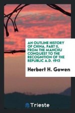 Outline History of China. Part II, from the Manchu Conquest to the Recognition of the Republic A.D. 1913
