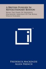 A British Fusilier In Revolutionary Boston: Being The Diary Of Frederick Mackenzie, Adjutant Of The Royal Welch Fusiliers