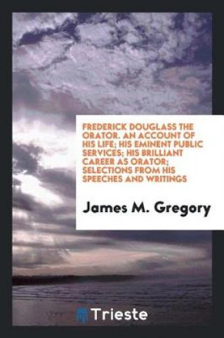Frederick Douglass the Orator. an Account of His Life; His Eminent Public Services; His Brilliant Career as Orator; Selections from His Speeches and W