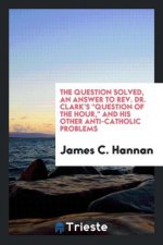 Question Solved, an Answer to Rev. Dr. Clark's Question of the Hour, and His Other Anti-Catholic Problems