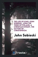 Life of King John Sobieski, John the Third of Poland; A Christian Knight, the Savior of Christendom