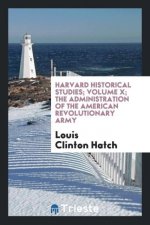 Harvard Historical Studies; Volume X; The Administration of the American Revolutionary Army