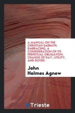 Manual on the Christian Sabbath, Embracing, a Consideration of Its Perpetual Obligation, Change of Day, Utility, and Duties