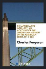 Affirmative Intellect, an Account of the Origin and Mission of the American Spirit, Pp. 1-202