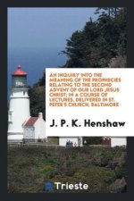 Inquiry Into the Meaning of the Prophecies Relating to the Second Advent of Our Lord Jesus Christ; In a Course of Lectures, Delivered in St. Peter's C