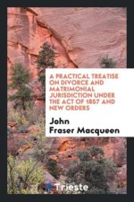 Practical Treatise on Divorce and Matrimonial Jurisdiction Under the Act of 1857 and New Orders