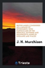 British Mines Considered as a Means of Investment; With Particulars of the Principal Dividend and Progressive Mines in England and Wales