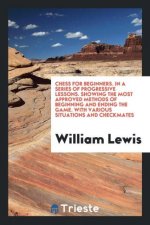 Chess for Beginners. in a Series of Progressive Lessons. Showing the Most Approved Methods of Beginning and Ending the Game. with Various Situations a