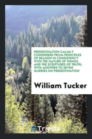 Predestination Calmly Considered from Principles of Reason in Consistency with the Nature of Things, and the Scriptures of Truth; With Answers to Seve