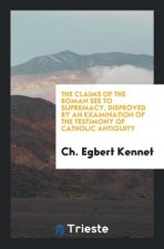 Claims of the Roman See to Supremacy, Disproved by an Examination of the Testimony of Catholic Antiquity