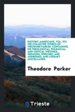 Historic Americans, Vol. XIII. the Collected Works of Theodore Parker, Containing His Theological, Polemical, and Critical Writings, Sermons, Speeches