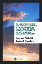 Life of Faith in the Son of God Illustrated in the Memoirs of Mr. James Field, of Cork, Formerly Sergeant in the Royal British Regiment of Artillery