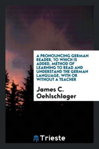 Pronouncing German Reader, to Which Is Added, Method of Learning to Read and Understand the German Language, with or Without a Teacher