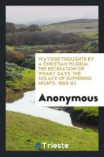 Wayside Thoughts by a Christian Pilgrim. the Recreation of Weary Days. the Solace of Suffering Nights. 1860-62