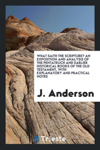 What Saith the Scripture? an Exposition and Analysis of the Pentateuch and Earlier Historical Books of the Old Testament, with Explanatory and Practic