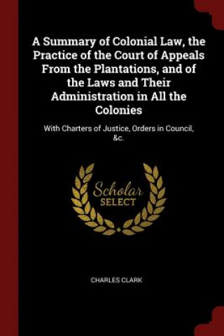 Summary of Colonial Law, the Practice of the Court of Appeals from the Plantations, and of the Laws and Their Administration in All the Colonies