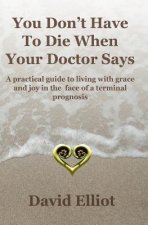 You Don't have To Die When Your Doctor Says: A practical guide to living with grace and joy in the face of a terminal prognosis.