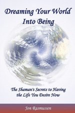 Dreaming Your World Into Being: The Shaman's Secrets to Having the Life You Desire Now