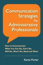 Communication Strategies for Administrative Professionals: How to Communicate What You Can Do, Can't Do, Will Do, Won't Do, Need and Want