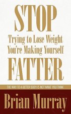Stop Trying To Lose Weight -- You're Making Yourself Fatter: The Way To A Better Body Is Not What You Think