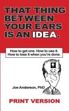That Thing Between Your Ears Is An Idea: How to get one. How to use it. How to lose it when you're done