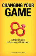 Changing Your Game: A Man's Guide to Success with Women