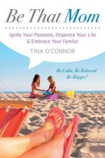 Be That Mom: Ignite Your Passions, Organize Your Life & Embrace Your Family!