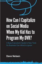 How Can I Capitalize on Social Media When My Kid Has to Program my DVR?: The Busy Executive's Guide to the New Tools for Building Every Business