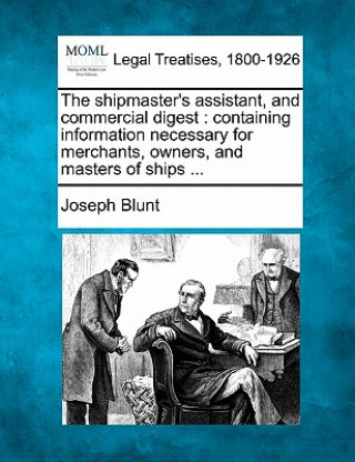 The Shipmaster's Assistant, and Commercial Digest: Containing Information Necessary for Merchants, Owners, and Masters of Ships ...