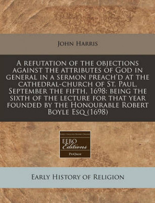 A Refutation of the Objections Against the Attributes of God in General in a Sermon Preach'd at the Cathedral-Church of St. Paul, September the Fifth, 1698: Being the Sixth of the Lecture for That Yea