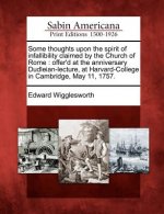 Some Thoughts Upon the Spirit of Infallibility Claimed by the Church of Rome: Offer'd at the Anniversary Dudleian-Lecture, at Harvard-College in Cambr