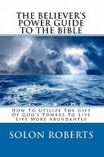 The Believer's Power Guide To The Bible: How To Utilze The Gifts Of God's Powers To Live Life More Abundantly