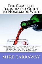 The Complete Illustrated Guide to Homemade Wine: How to make your own delicious homemade wine, winemaking for beginners that's easy and step by step w