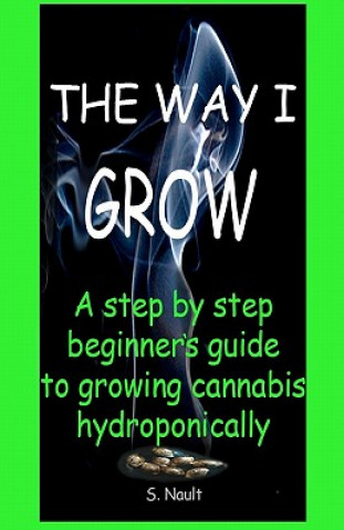 The Way I Grow: A step by step beginner's guide to growing Cannabis hydroponically