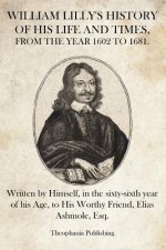 William Lilly's History of His Life and Times: Written by Himself, in the sixty-sixth year of his Age, to His Worthy Friend, Elias Ashmole, Esq.