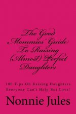 The Good Mommies' Guide To Raising (Almost) Perfect Daughters: 100 Tips On Raising Daughters Everyone Can't Help But Love!