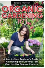 Organic Gardening 101: A Step by Step Beginner's Guide to Gardening and Growing Your Own Healthy Organic Produce