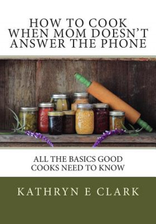 How To Cook When Mom Doesn't Answer The Phone: All The Basics Good Cooks Need To Know