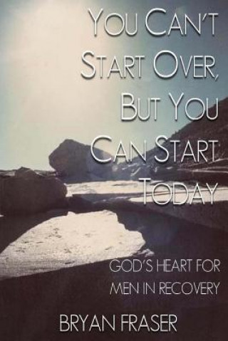You Can't Start Over, but You Can Start Today: God's Heart for Men in Recovery