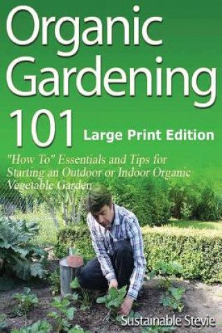 Organic Gardening 101 (Large Print Edition): ?How To? Essentials and Tips for Starting an Outdoor or Indoor Organic Vegetable Garden