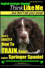 English Springer Spaniel - Think Like Me, But Don't Eat Your Poop!: Here's Exactly How To Train Your English Springer Spaniel