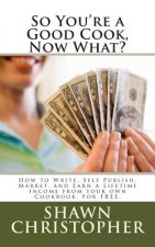 So You're a Good Cook, Now What?: How to Write, Self Publish, Market, and Earn a Lifetime Income from your own Cookbook, For FREE.