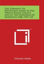 The Torments Of Protestant Slaves In The French King's Galleys And In The Dungeons Of Marseilles 1686-1707 A.D.