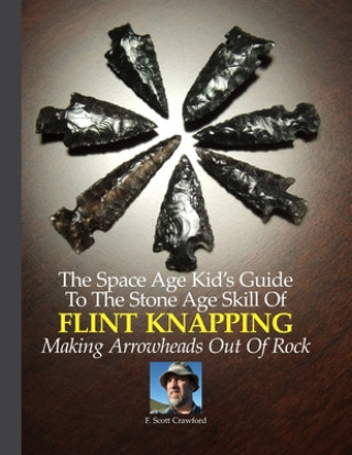 The Space Age Kid's Guide To The Stone Age Skill Of Flint Knapping: Making Arrowheads Out Of Rock