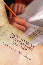 How to Be an Outstanding Teacher: Learn How to Be Consistently Outstanding in Your Teaching So That Your Students' Learning Is the Best It Can Be, But